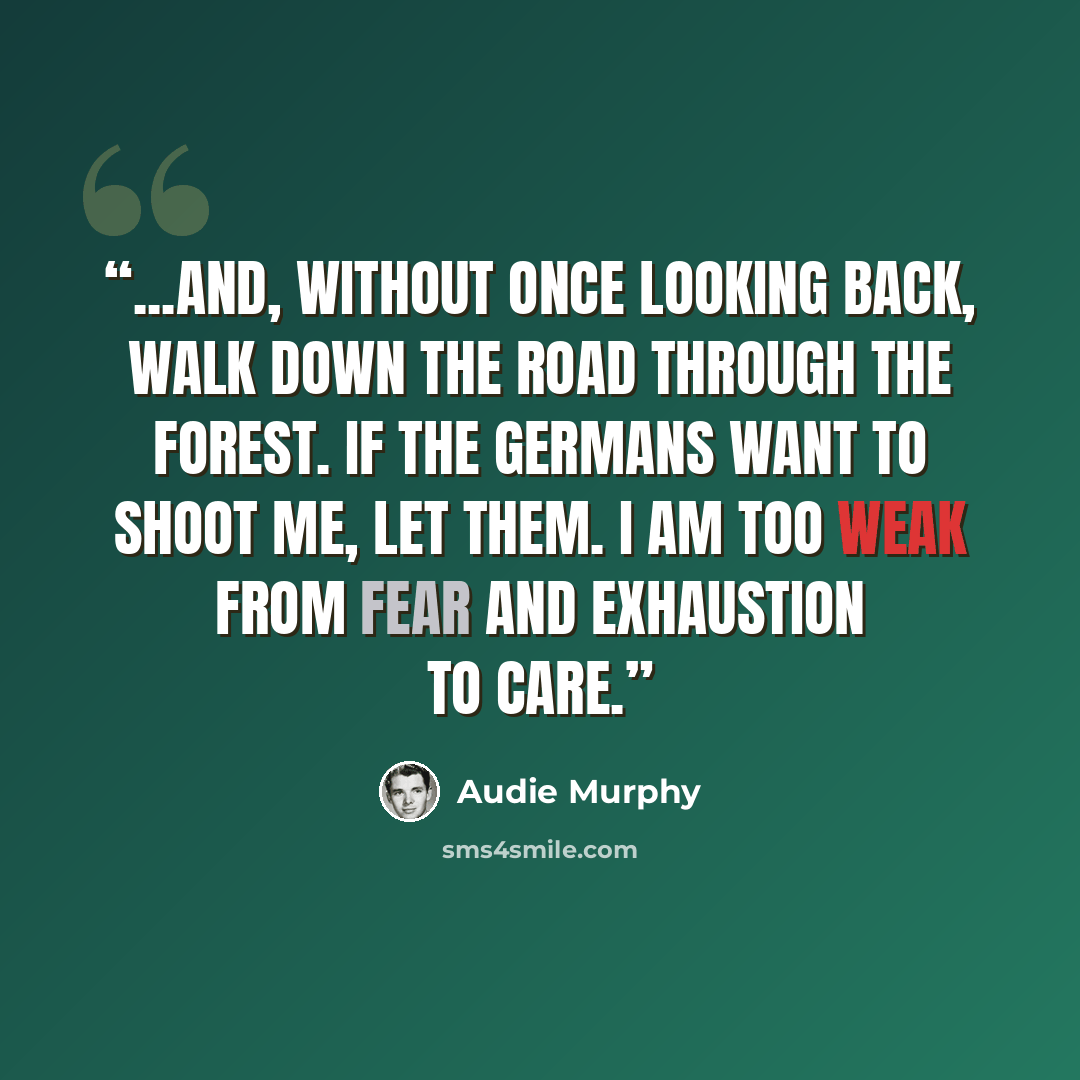 “...and, without once looking back, walk down the road through the forest. If the Germans want to shoot me, let them. I am too weak from fear and exhaustion to care.” quote by Audie Murphy