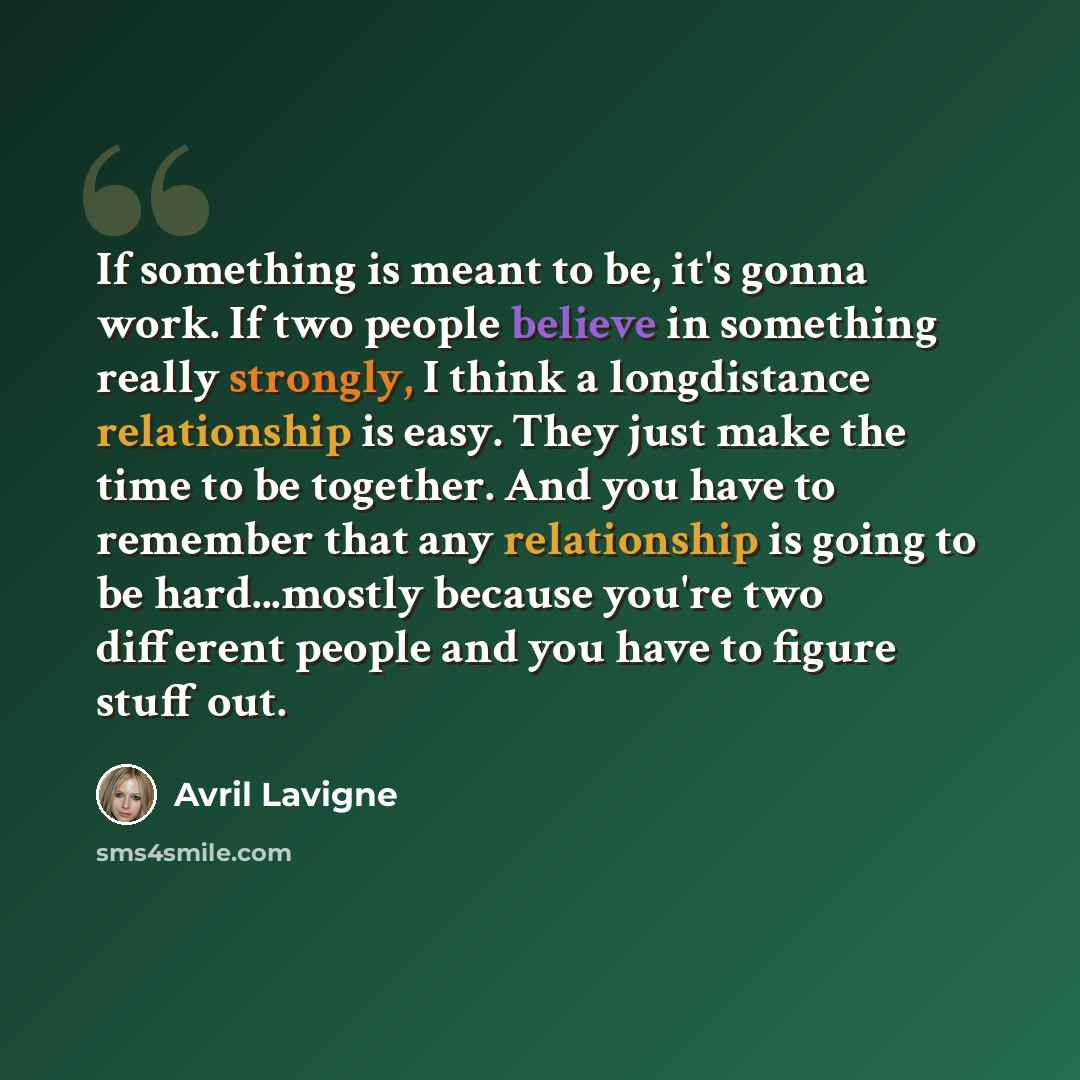 “If something is meant to be, it's gonna work. If two people believe in something really strongly, I think a longdistance relationship is easy. They just make the time to be together. And you have to remember that any relationship is going to be hard...mostly because you're two different people and…” quote by Avril Lavigne