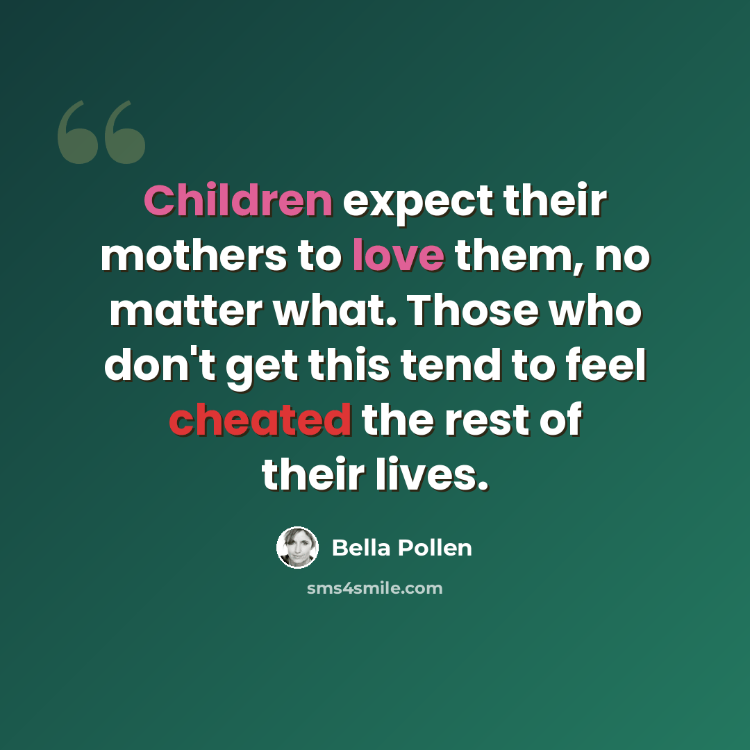 “Children expect their mothers to love them, no matter what. Those who don't get this tend to feel cheated the rest of their lives.” quote by Bella Pollen