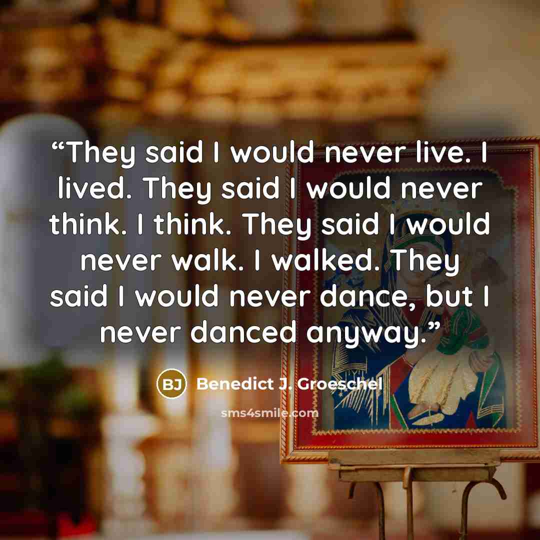 “They said I would never live. I lived. They said I would never think. I think. They said I would never walk. I walked. They said I would never dance, but I never danced anyway.” quote by Benedict J. Groeschel