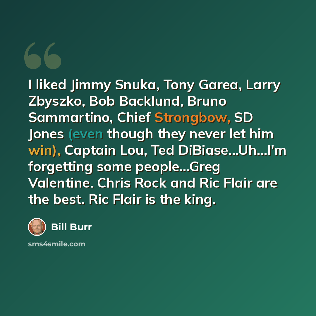 “I liked Jimmy Snuka, Tony Garea, Larry Zbyszko, Bob Backlund, Bruno Sammartino, Chief Strongbow, SD Jones (even though they never let him win), Captain Lou, Ted DiBiase...Uh...I'm forgetting some people...Greg Valentine. Chris Rock and Ric Flair are the best. Ric Flair is the king.” quote by Bill Burr