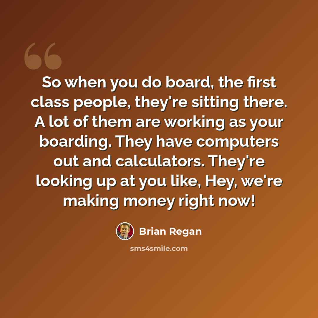 “So when you do board, the first class people, they're sitting there. A lot of them are working as your boarding. They have computers out and calculators. They're looking up at you like, Hey, we're making money right now!” quote by Brian Regan