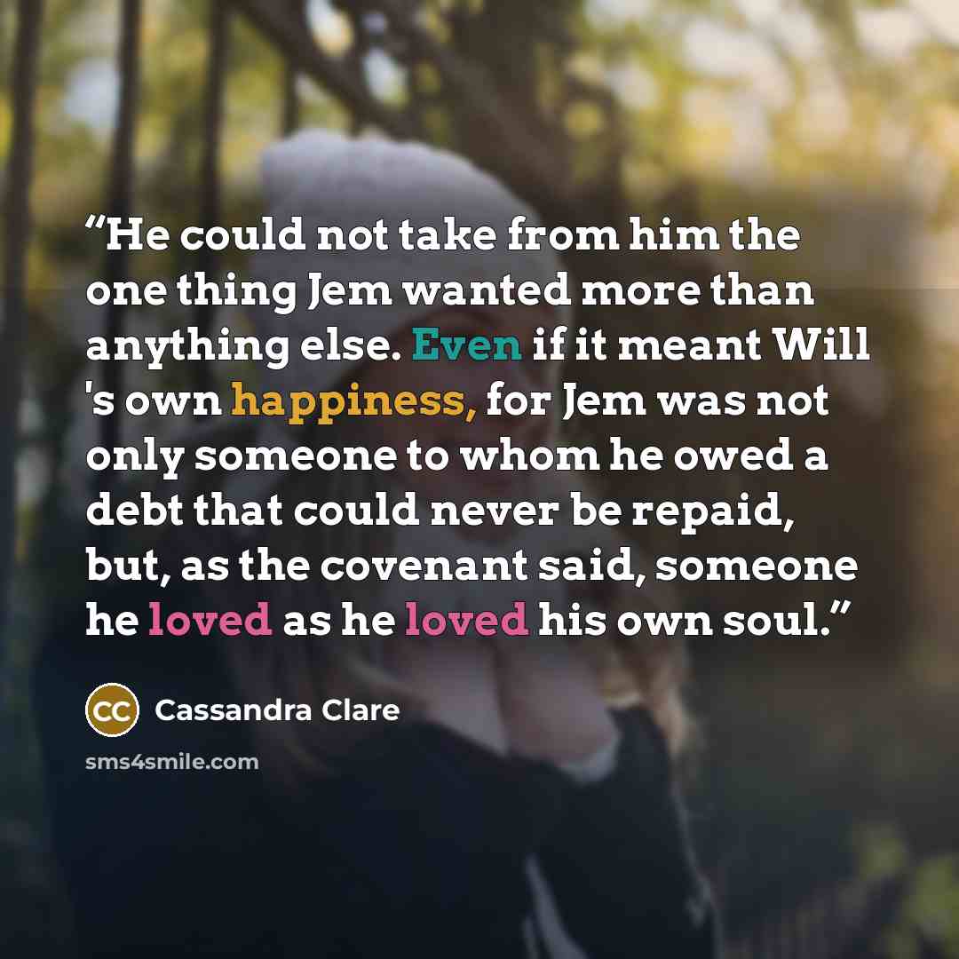 “He could not take from him the one thing Jem wanted more than anything else. Even if it meant Will 's own happiness, for Jem was not only someone to whom he owed a debt that could never be repaid, but, as the covenant said, someone he loved as he loved his own soul.” quote by Cassandra Clare