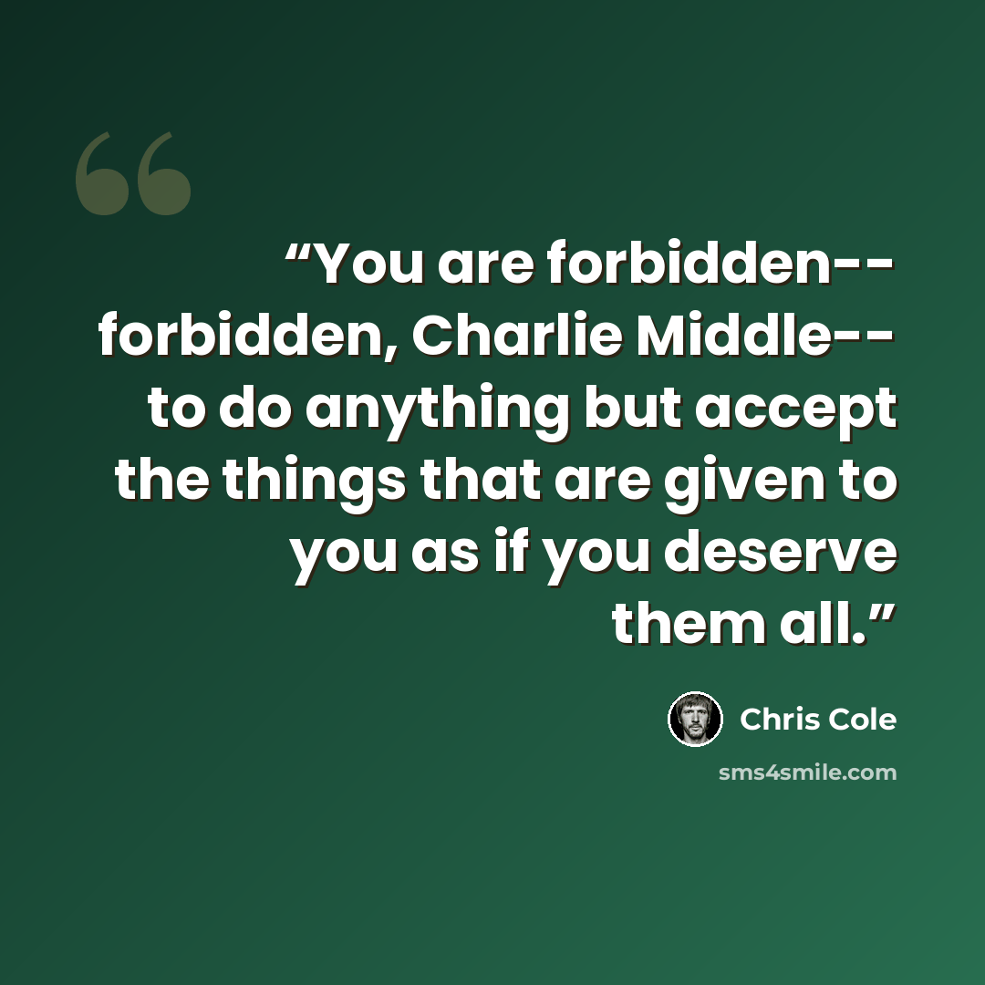 “You are forbidden-- forbidden, Charlie Middle-- to do anything but accept the things that are given to you as if you deserve them all.” quote by Chris Cole