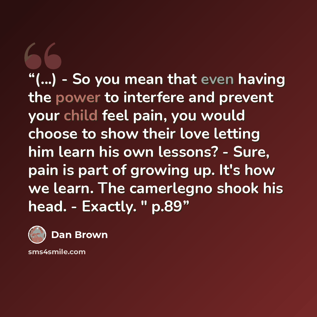 “(...) - So you mean that even having the power to interfere and prevent your child feel pain, you would choose to show their love letting him learn his own lessons? - Sure, pain is part of growing up. It's how we learn. The camerlegno shook his head. - Exactly. " p.89” quote by Dan Brown