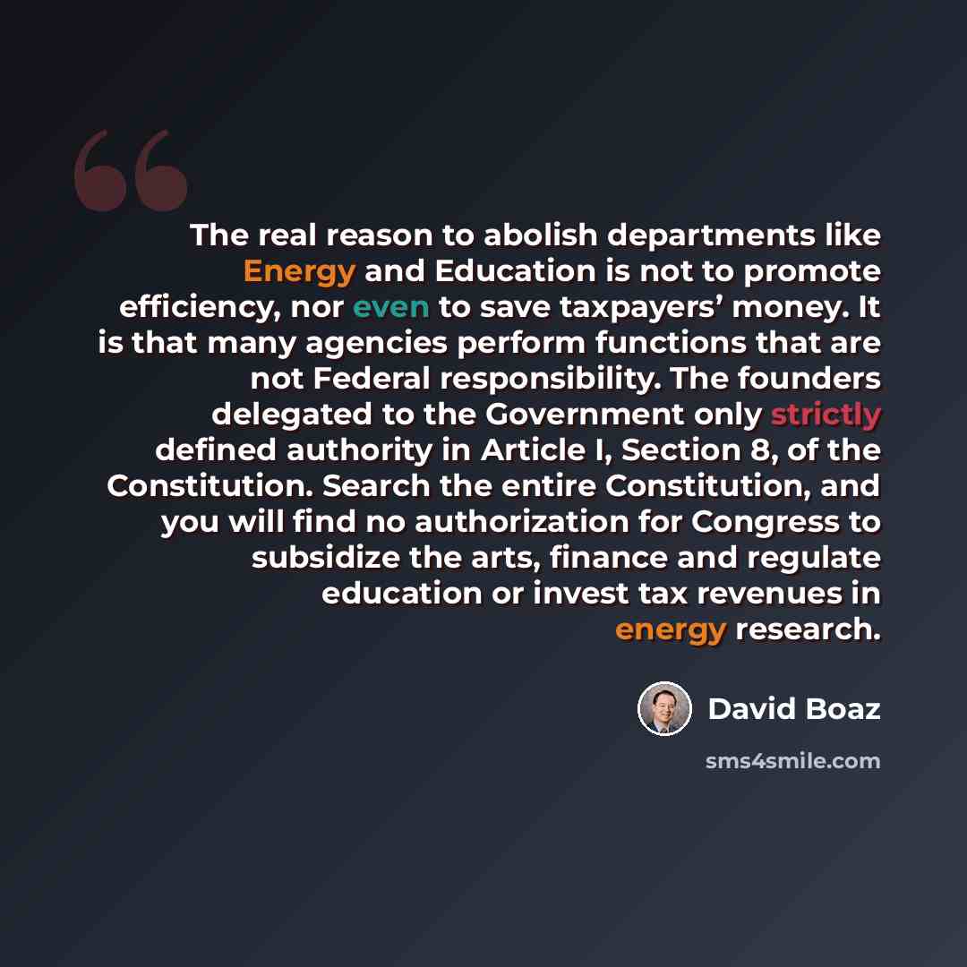 “The real reason to abolish departments like Energy and Education is not to promote efficiency, nor even to save taxpayers’ money. It is that many agencies perform functions that are not Federal responsibility. The founders delegated to the Government only strictly defined authority in Article I…” quote by David Boaz