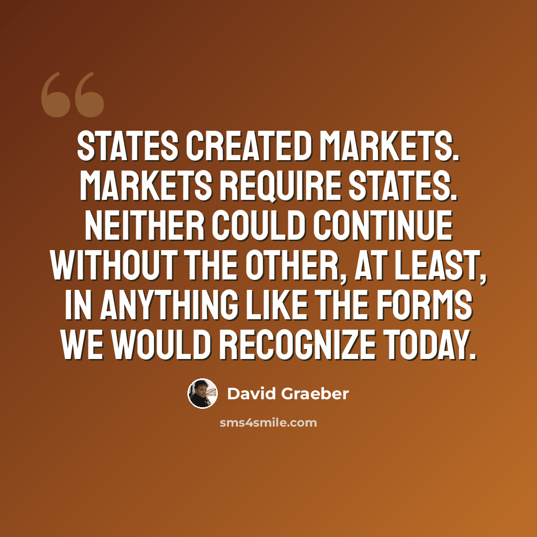 “States created markets. Markets require states. Neither could continue without the other, at least, in anything like the forms we would recognize today.” quote by David Graeber