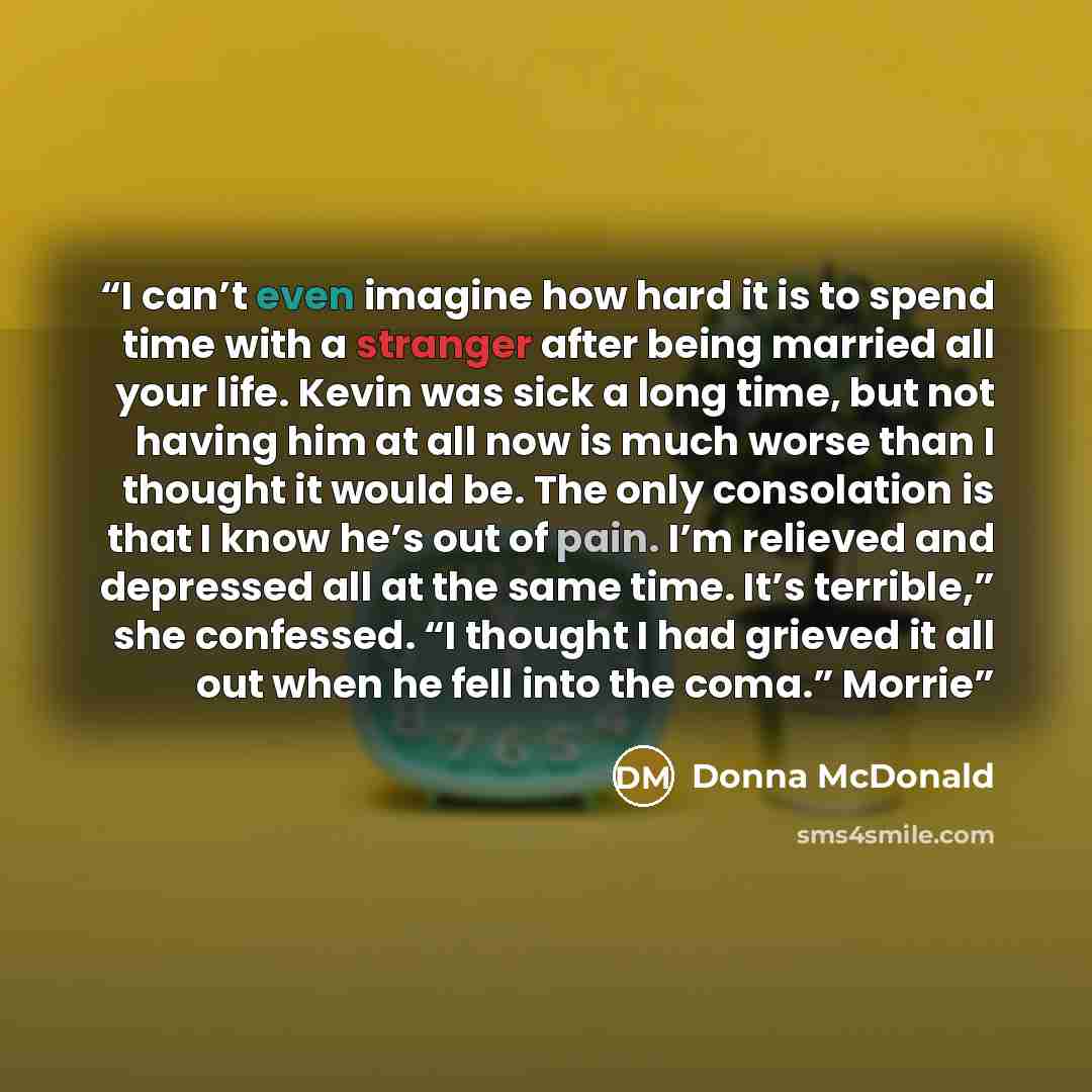 “I can’t even imagine how hard it is to spend time with a stranger after being married all your life. Kevin was sick a long time, but not having him at all now is much worse than I thought it would be. The only consolation is that I know he’s out of pain. I’m relieved and depressed all at the same…” quote by Donna McDonald