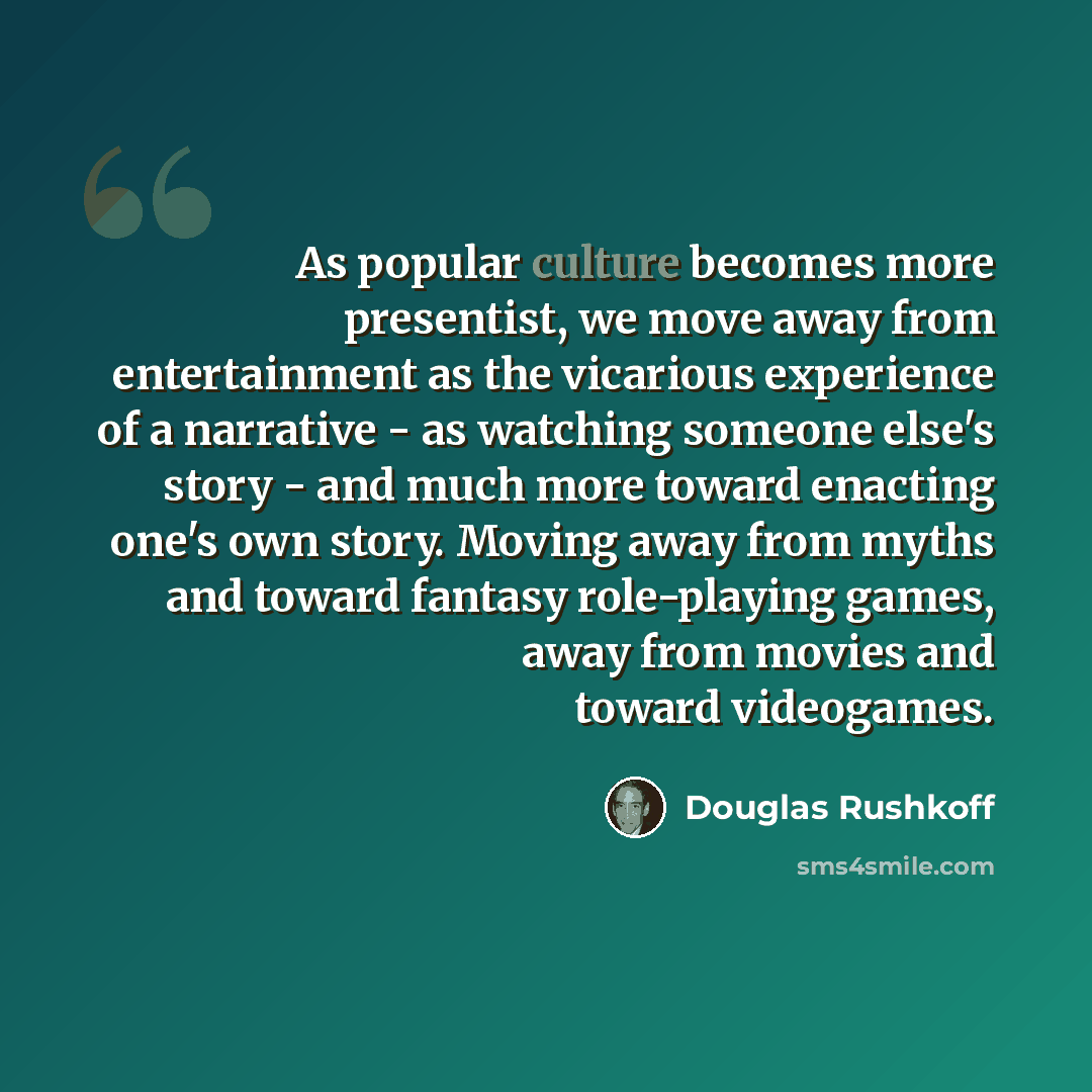“As popular culture becomes more presentist, we move away from entertainment as the vicarious experience of a narrative - as watching someone else's story - and much more toward enacting one's own story. Moving away from myths and toward fantasy role-playing games, away from movies and toward…” quote by Douglas Rushkoff