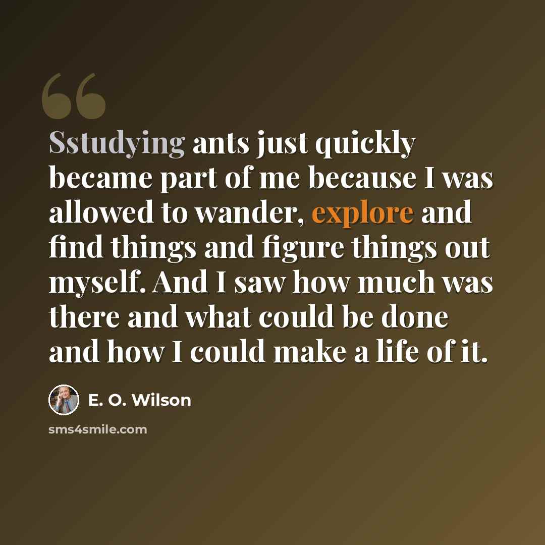 “Sstudying ants just quickly became part of me because I was allowed to wander, explore and find things and figure things out myself. And I saw how much was there and what could be done and how I could make a life of it.” quote by E. O. Wilson
