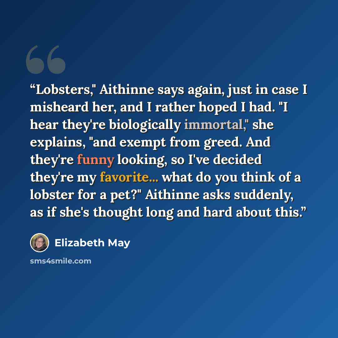 “Lobsters," Aithinne says again, just in case I misheard her, and I rather hoped I had. "I hear they're biologically immortal," she explains, "and exempt from greed. And they're funny looking, so I've decided they're my favorite... what do you think of a lobster for a pet?" Aithinne asks suddenly…” quote by Elizabeth May