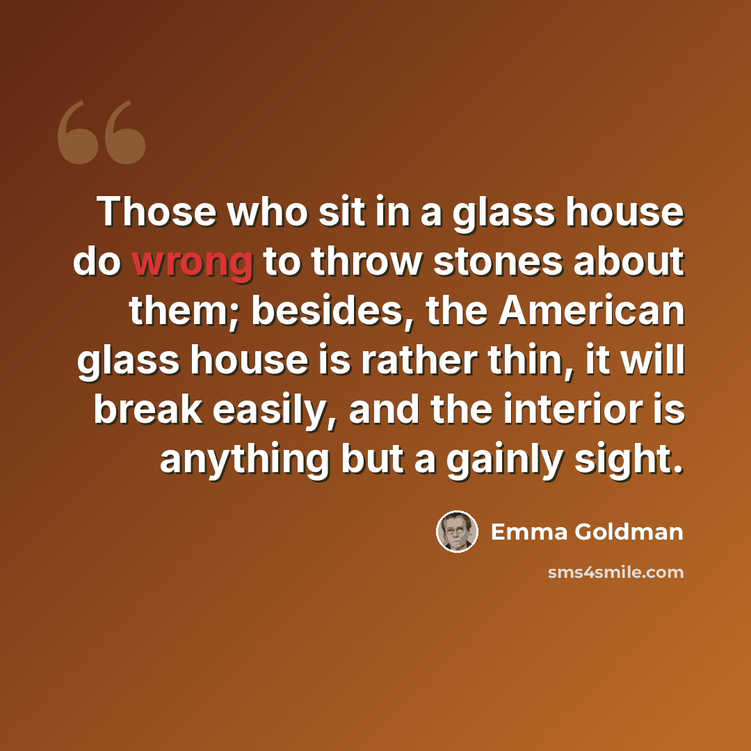 “Those who sit in a glass house do wrong to throw stones about them; besides, the American glass house is rather thin, it will break easily, and the interior is anything but a gainly sight.” quote by Emma Goldman