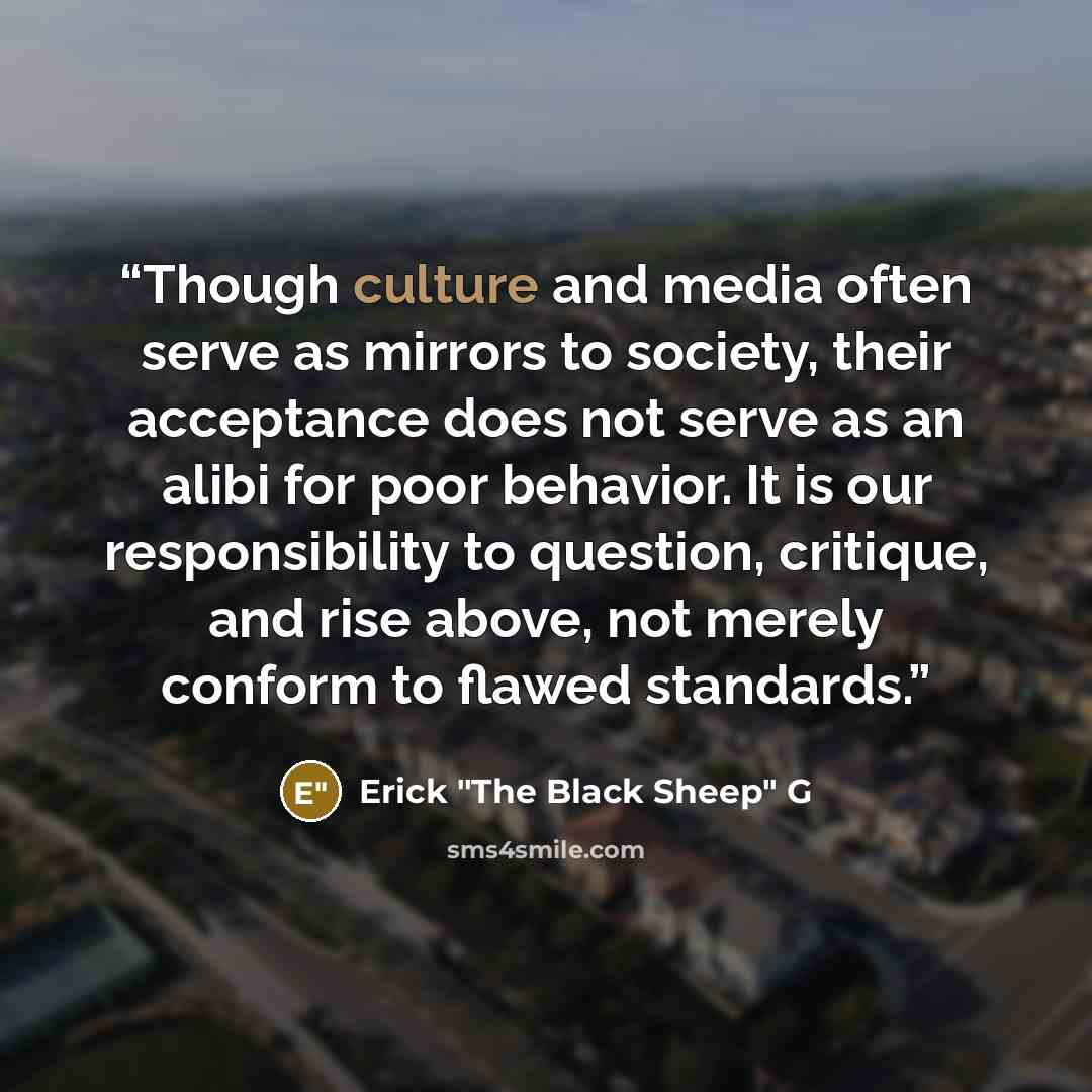 “Though culture and media often serve as mirrors to society, their acceptance does not serve as an alibi for poor behavior. It is our responsibility to question, critique, and rise above, not merely conform to flawed standards.” quote by Erick "The Black Sheep" G