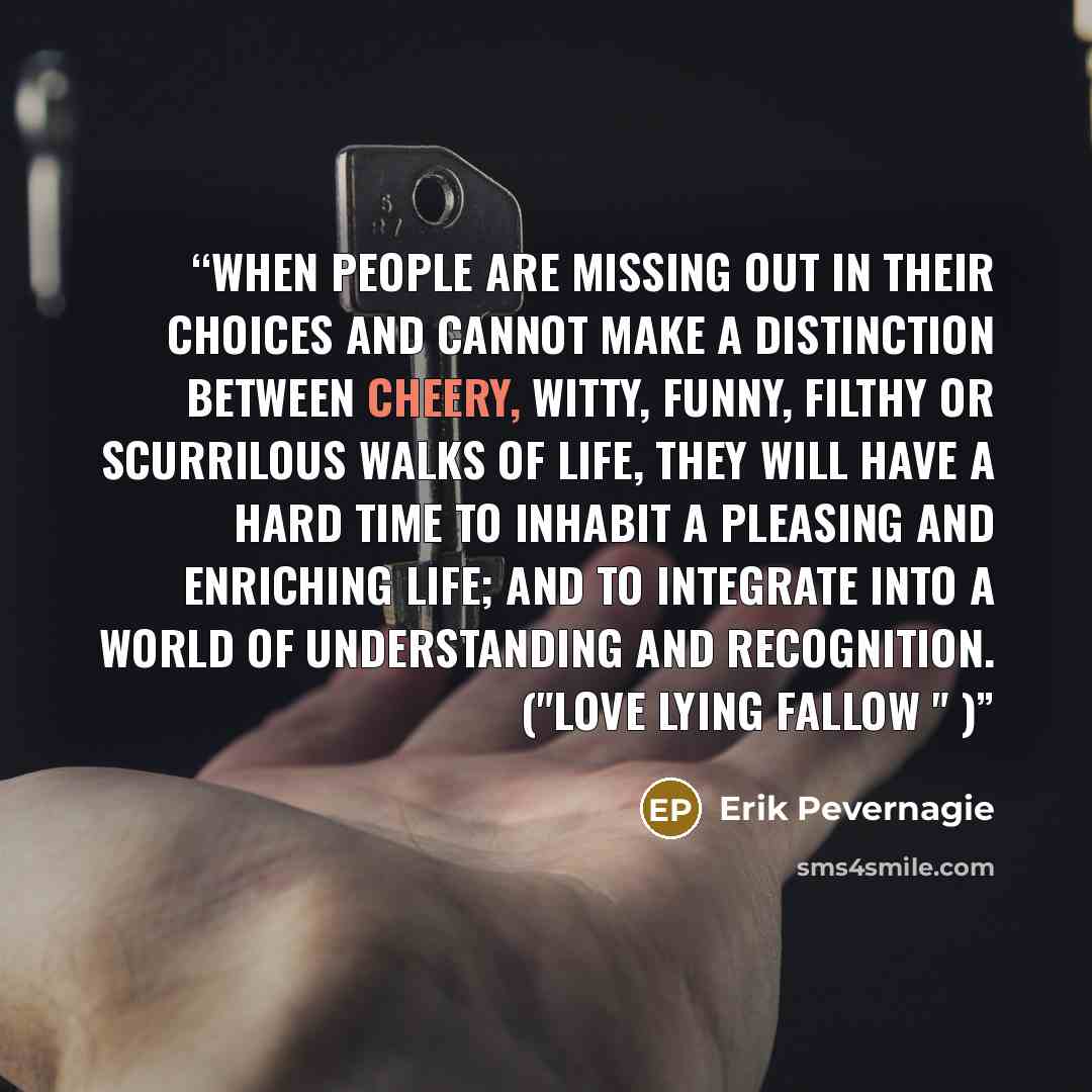 “When people are missing out in their choices and cannot make a distinction between cheery, witty, funny, filthy or scurrilous walks of life, they will have a hard time to inhabit a pleasing and enriching life; and to integrate into a world of understanding and recognition. ("Love lying fallow " )” quote by Erik Pevernagie