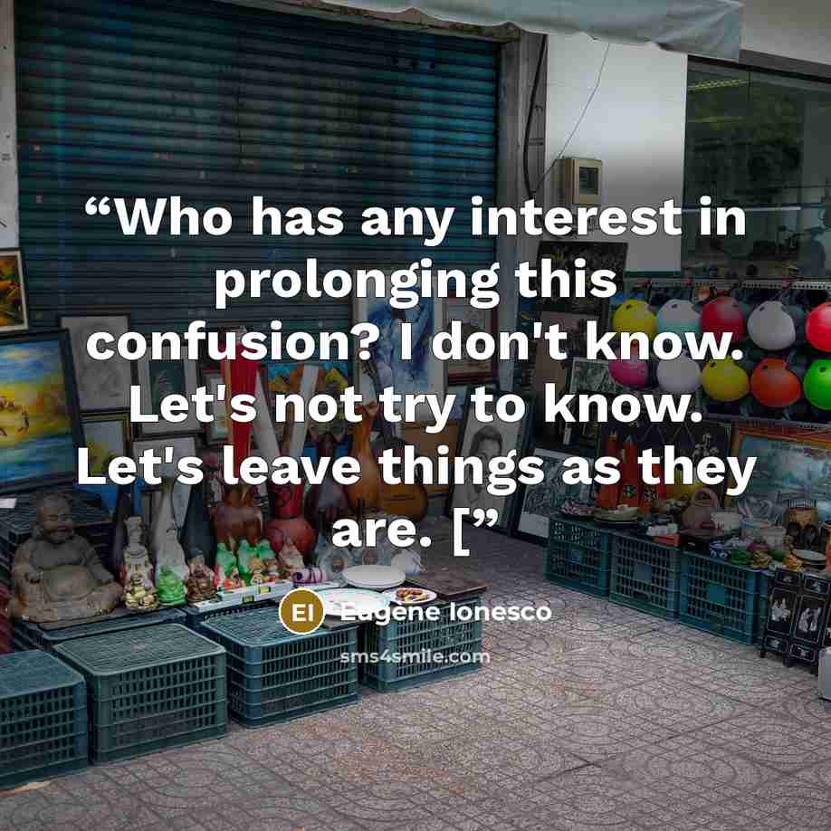 “Who has any interest in prolonging this confusion? I don't know. Let's not try to know. Let's leave things as they are. [” quote by Eugène Ionesco