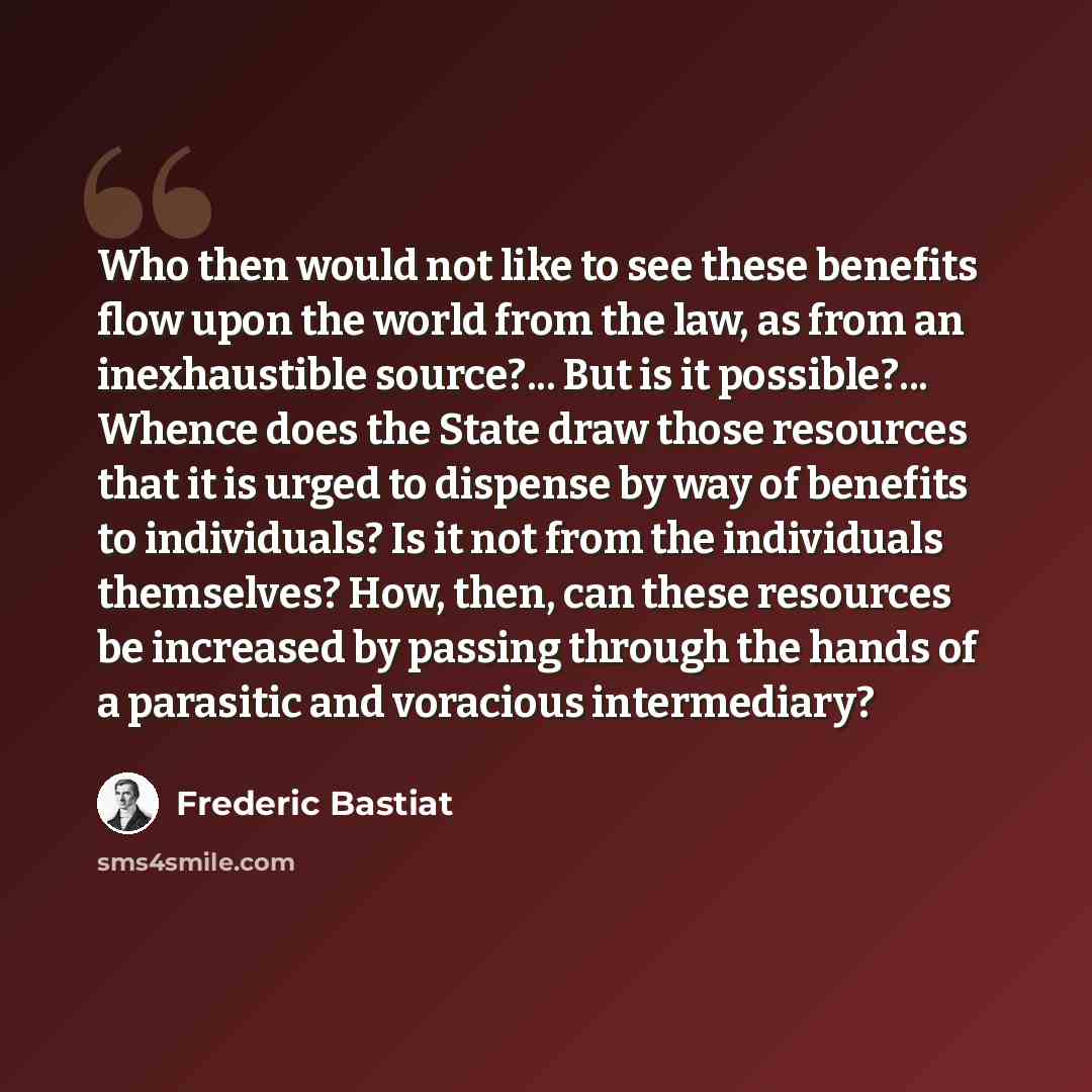 “Who then would not like to see these benefits flow upon the world from the law, as from an inexhaustible source?... But is it possible?... Whence does the State draw those resources that it is urged to dispense by way of benefits to individuals? Is it not from the individuals themselves? How…” quote by Frederic Bastiat
