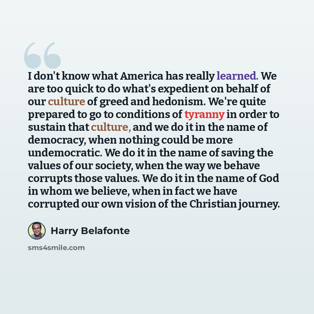 “I don't know what America has really learned. We are too quick to do what's expedient on behalf of our culture of greed and hedonism. We're quite prepared to go to conditions of tyranny in order to sustain that culture, and we do it in the name of democracy, when nothing could be more…” quote by Harry Belafonte