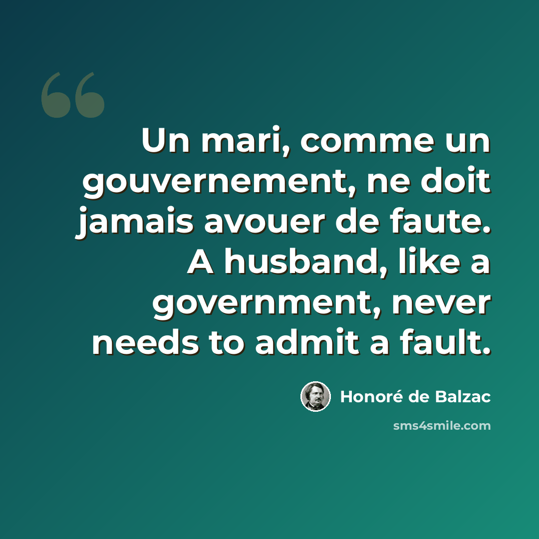 “Un mari, comme un gouvernement, ne doit jamais avouer de faute. A husband, like a government, never needs to admit a fault.” quote by Honore de Balzac