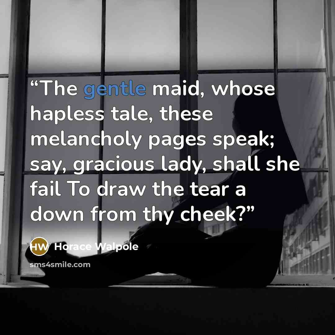 “The gentle maid, whose hapless tale, these melancholy pages speak; say, gracious lady, shall she fail To draw the tear a down from thy cheek?” quote by Horace Walpole