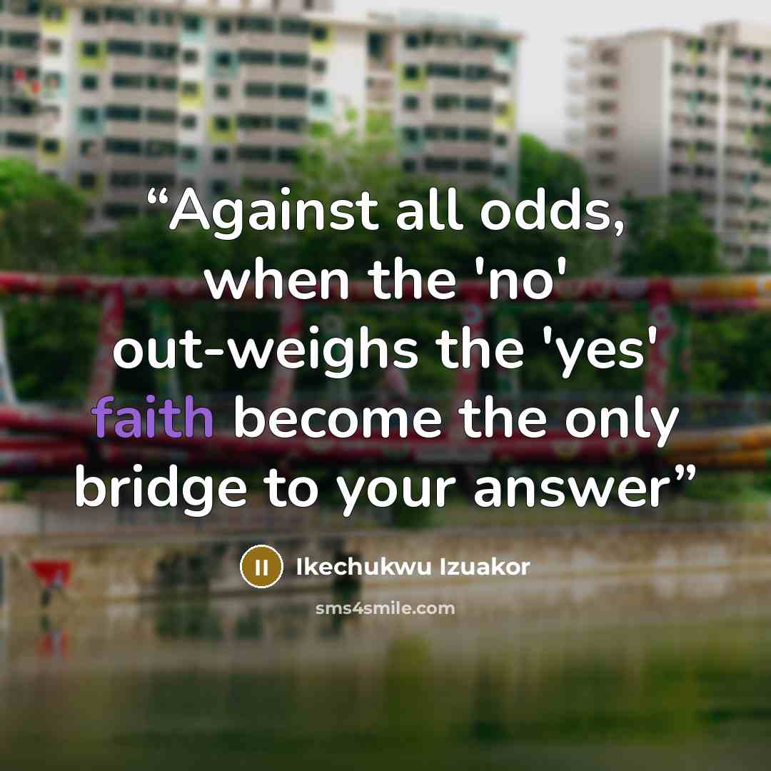 “Against all odds, when the 'no' out-weighs the 'yes' faith become the only bridge to your answer” quote by Ikechukwu Izuakor