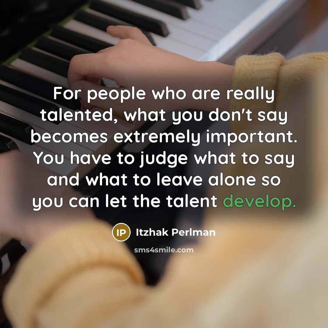 “For people who are really talented, what you don't say becomes extremely important. You have to judge what to say and what to leave alone so you can let the talent develop.” quote by Itzhak Perlman
