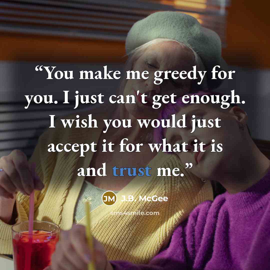 “You make me greedy for you. I just can't get enough. I wish you would just accept it for what it is and trust me.” quote by J.B. McGee