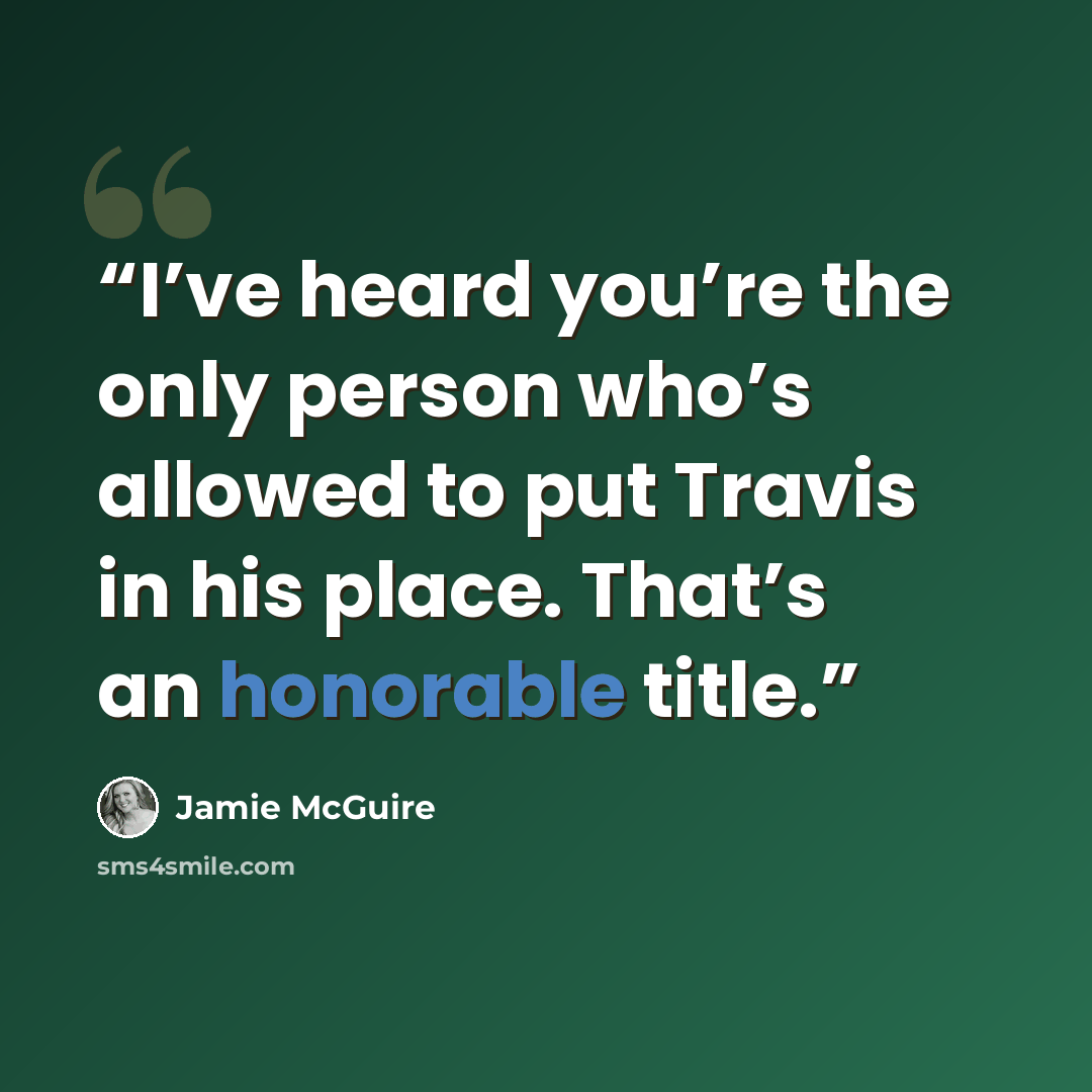 “I’ve heard you’re the only person who’s allowed to put Travis in his place. That’s an honorable title.” quote by Jamie McGuire