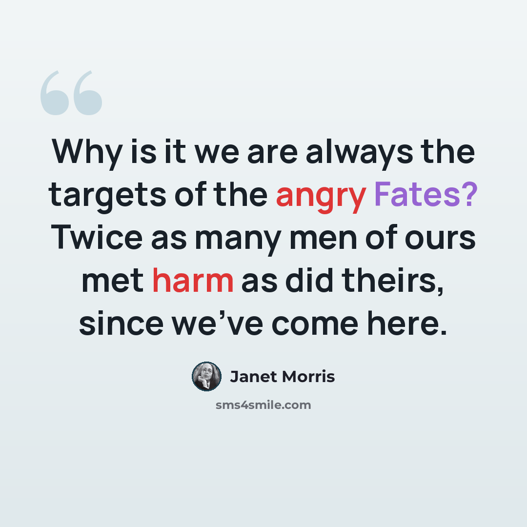 “Why is it we are always the targets of the angry Fates? Twice as many men of ours met harm as did theirs, since we've come here.” quote by Janet Morris