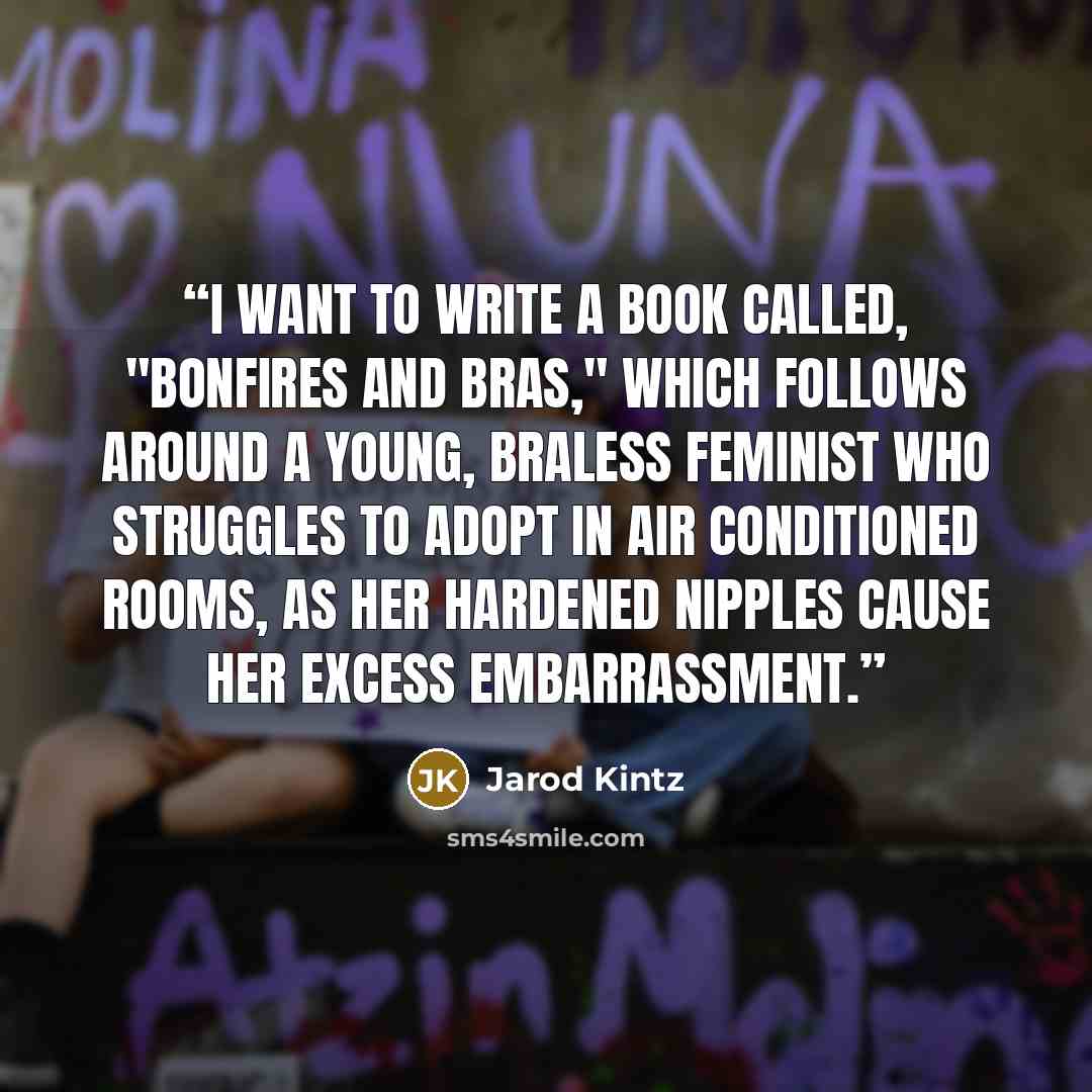 “I want to write a book called, "Bonfires and Bras," which follows around a young, braless feminist who struggles to adopt in air conditioned rooms, as her hardened nipples cause her excess embarrassment.” quote by Jarod Kintz