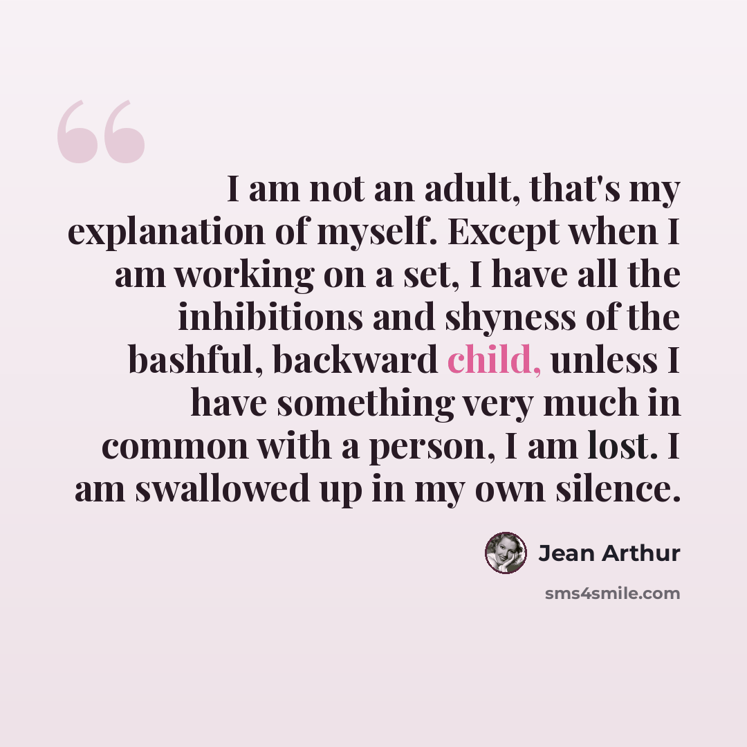 “I am not an adult, that's my explanation of myself. Except when I am working on a set, I have all the inhibitions and shyness of the bashful, backward child, unless I have something very much in common with a person, I am lost. I am swallowed up in my own silence.” quote by Jean Arthur
