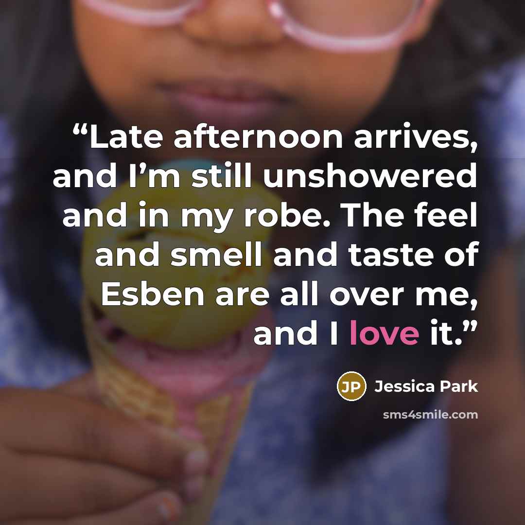 “Late afternoon arrives, and I’m still unshowered and in my robe. The feel and smell and taste of Esben are all over me, and I love it.” quote by Jessica Park