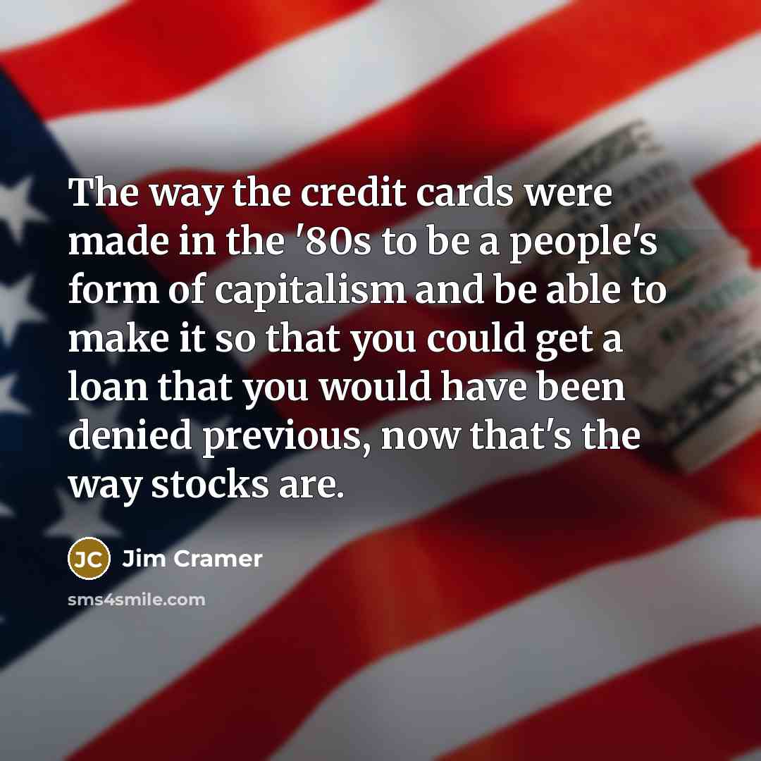 “The way the credit cards were made in the '80s to be a people's form of capitalism and be able to make it so that you could get a loan that you would have been denied previous, now that's the way stocks are.” quote by Jim Cramer