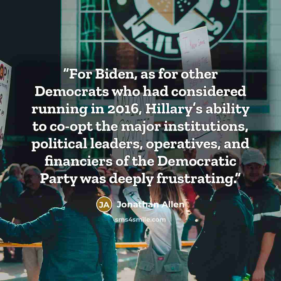 “For Biden, as for other Democrats who had considered running in 2016, Hillary’s ability to co-opt the major institutions, political leaders, operatives, and financiers of the Democratic Party was deeply frustrating.” quote by Jonathan Allen