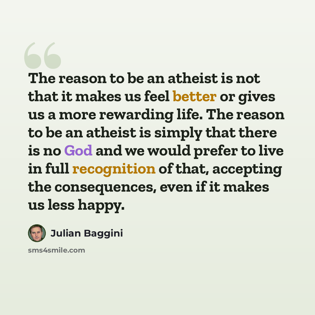 “The reason to be an atheist is not that it makes us feel better or gives us a more rewarding life. The reason to be an atheist is simply that there is no God and we would prefer to live in full recognition of that, accepting the consequences, even if it makes us less happy.” quote by Julian Baggini
