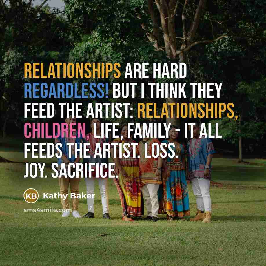 “Relationships are hard regardless! But I think they feed the artist: relationships, children, life, family - it all feeds the artist. Loss. Joy. Sacrifice.” quote by Kathy Baker