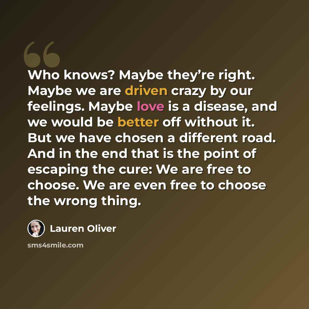 “Who knows? Maybe they’re right. Maybe we are driven crazy by our feelings. Maybe love is a disease, and we would be better off without it. But we have chosen a different road. And in the end that is the point of escaping the cure: We are free to choose. We are even free to choose the wrong thing.” quote by Lauren Oliver