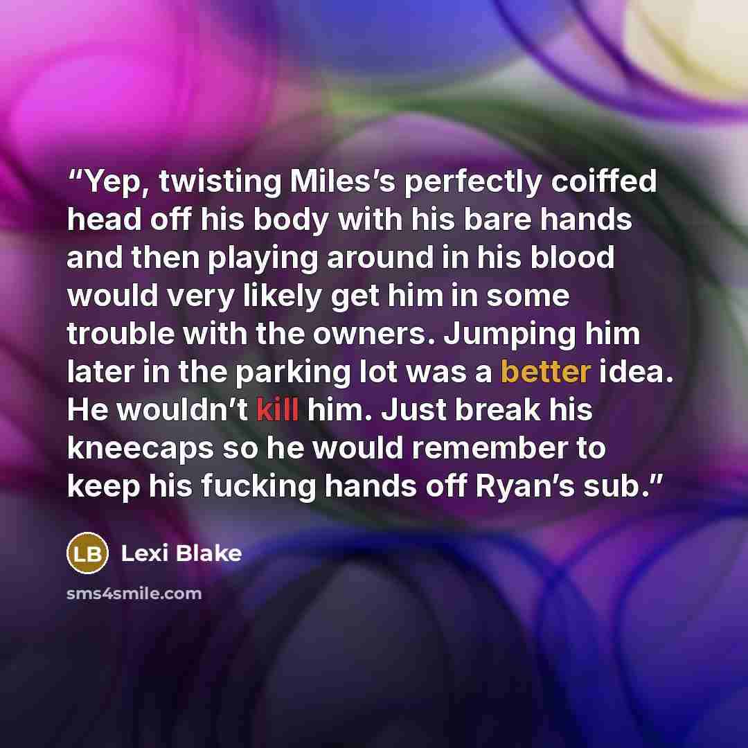 “Yep, twisting Miles’s perfectly coiffed head off his body with his bare hands and then playing around in his blood would very likely get him in some trouble with the owners. Jumping him later in the parking lot was a better idea. He wouldn’t kill him. Just break his kneecaps so he would remember…” quote by Lexi Blake