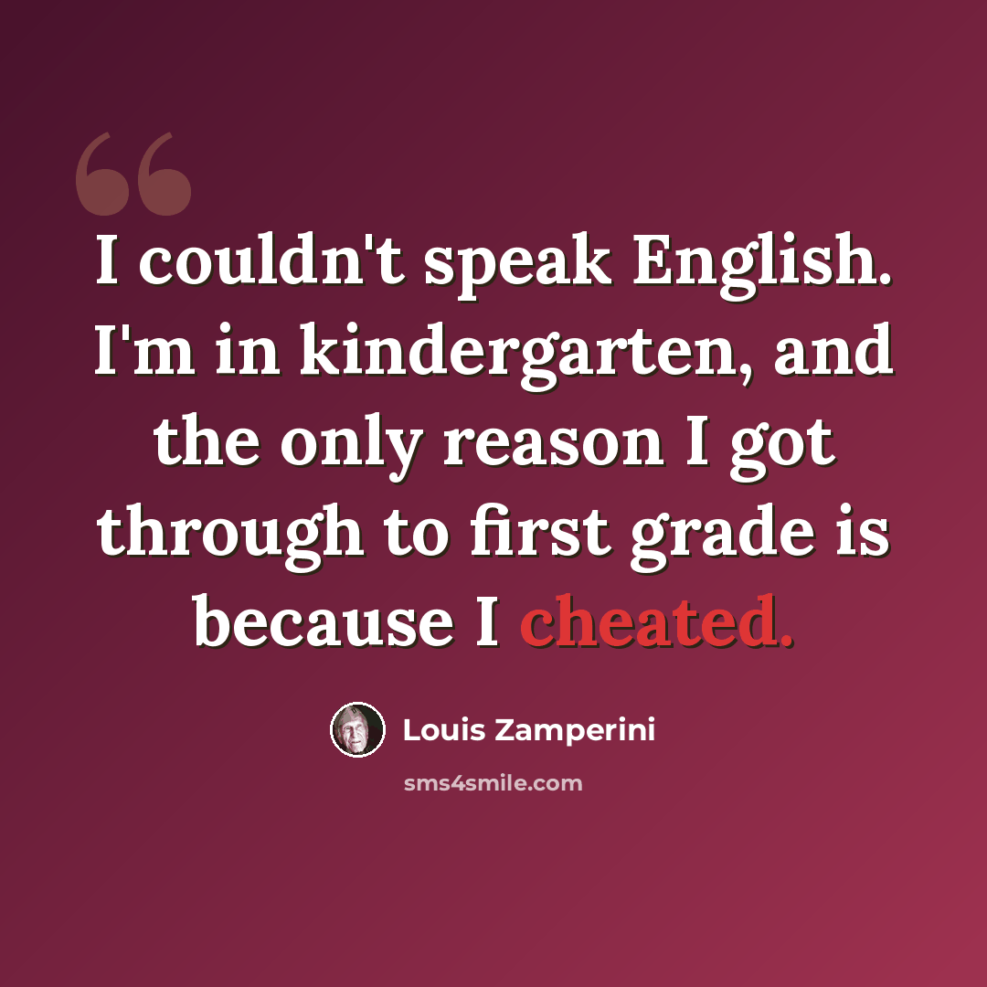 “I couldn't speak English. I'm in kindergarten, and the only reason I got through to first grade is because I cheated.” quote by Louis Zamperini