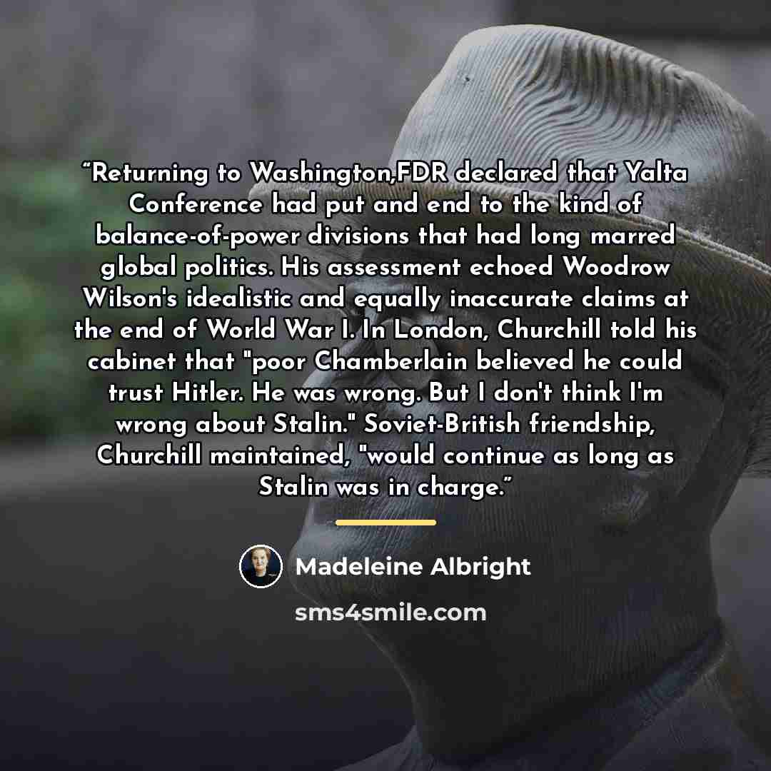 “Returning to Washington,FDR declared that Yalta Conference had put and end to the kind of balance-of-power divisions that had long marred global politics. His assessment echoed Woodrow Wilson's idealistic and equally inaccurate claims at the end of World War I. In London, Churchill told his…” quote by Madeleine Albright