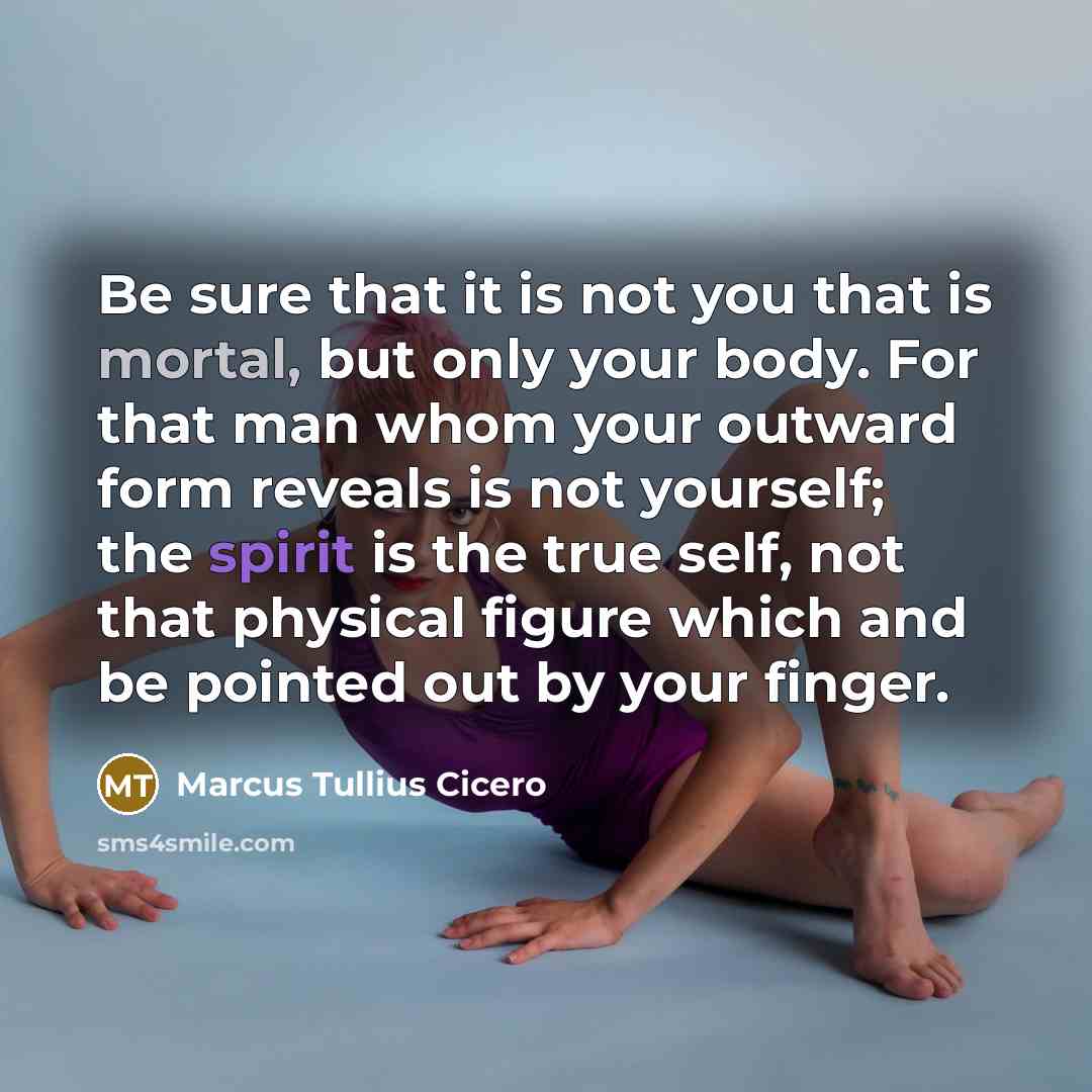 “Be sure that it is not you that is mortal, but only your body. For that man whom your outward form reveals is not yourself; the spirit is the true self, not that physical figure which and be pointed out by your finger.” quote by Marcus Tullius Cicero