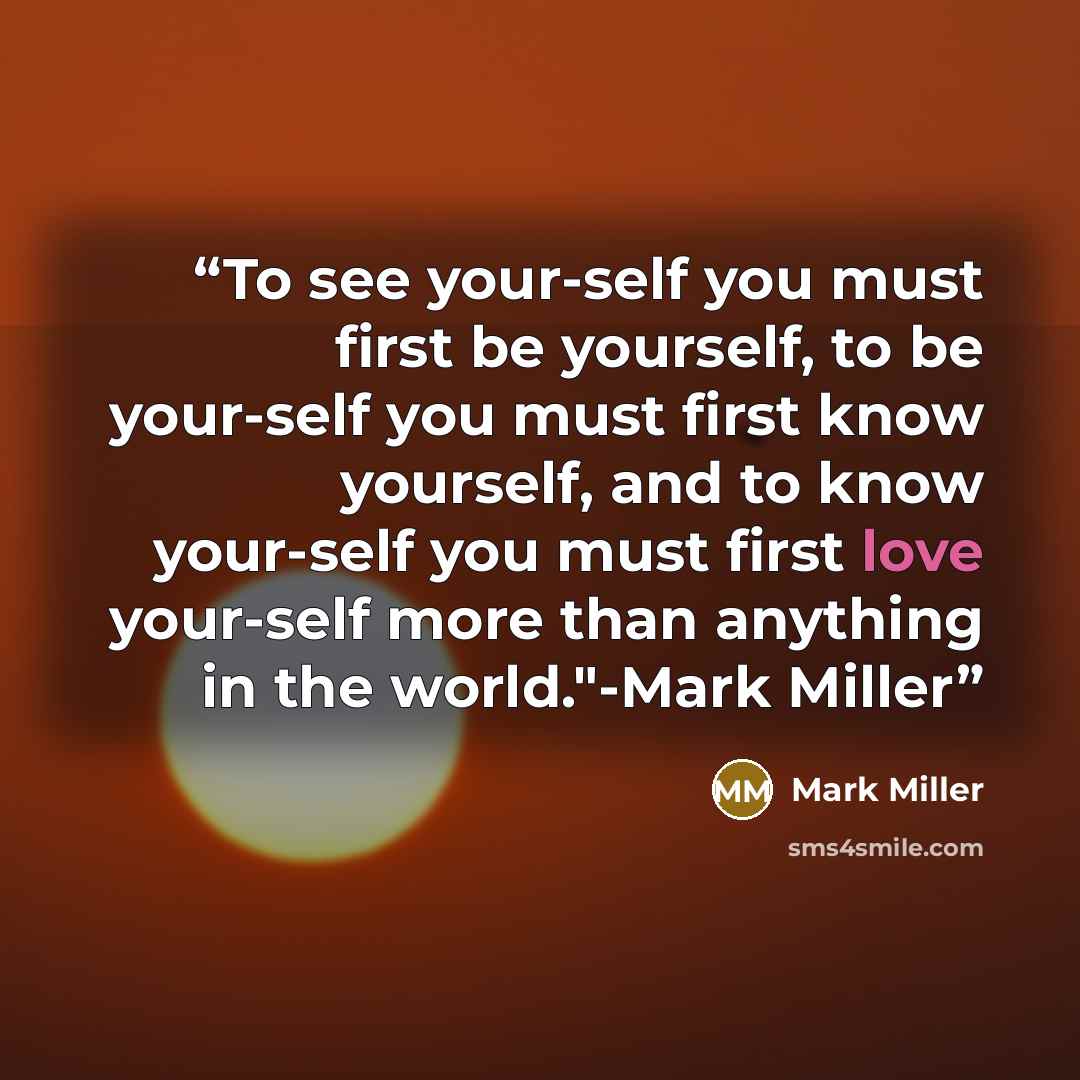 “To see your-self you must first be yourself, to be your-self you must first know yourself, and to know your-self you must first love your-self more than anything in the world."-Mark Miller” quote by Mark Miller