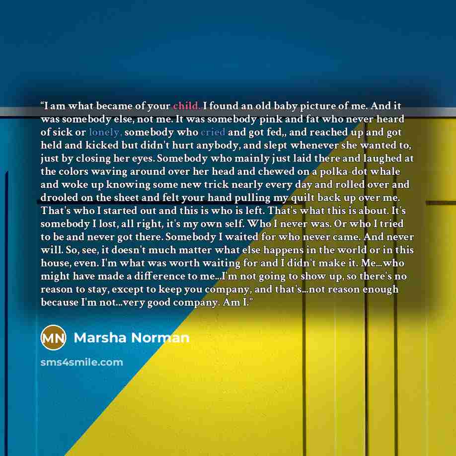 “I am what became of your child. I found an old baby picture of me. And it was somebody else, not me. It was somebody pink and fat who never heard of sick or lonely, somebody who cried and got fed,, and reached up and got held and kicked but didn't hurt anybody, and slept whenever she wanted to…” quote by Marsha Norman