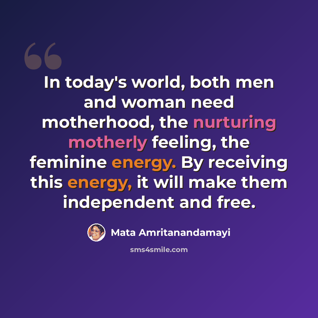 “In today's world, both men and woman need motherhood, the nurturing motherly feeling, the feminine energy. By receiving this energy, it will make them independent and free.” quote by Mata Amritanandamayi