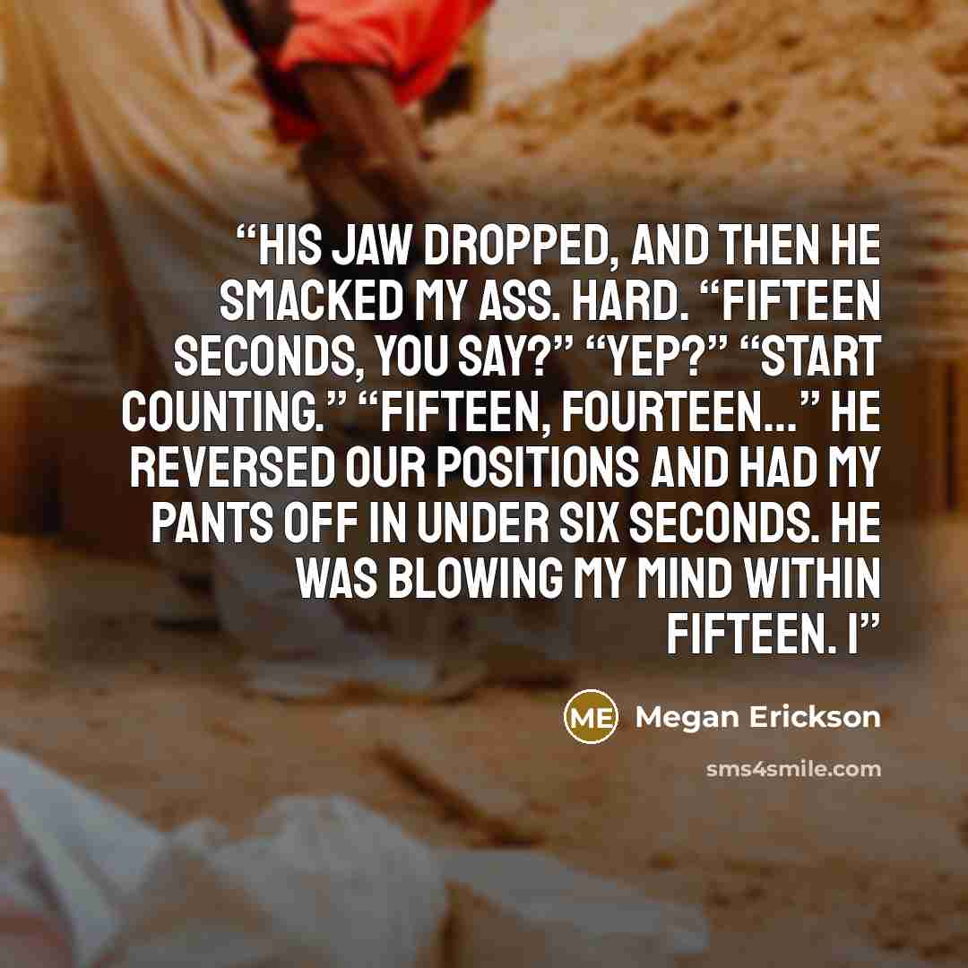 “His jaw dropped, and then he smacked my ass. Hard. “Fifteen seconds, you say?” “Yep?” “Start counting.” “Fifteen, fourteen…” He reversed our positions and had my pants off in under six seconds. He was blowing my mind within fifteen. I” quote by Megan Erickson