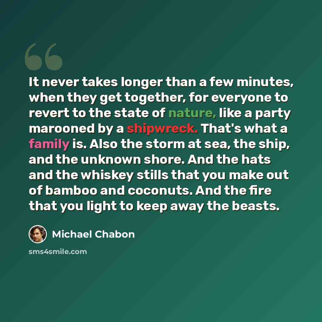 “It never takes longer than a few minutes, when they get together, for everyone to revert to the state of nature, like a party marooned by a shipwreck. That's what a family is. Also the storm at sea, the ship, and the unknown shore. And the hats and the whiskey stills that you make out of bamboo…” quote by Michael Chabon