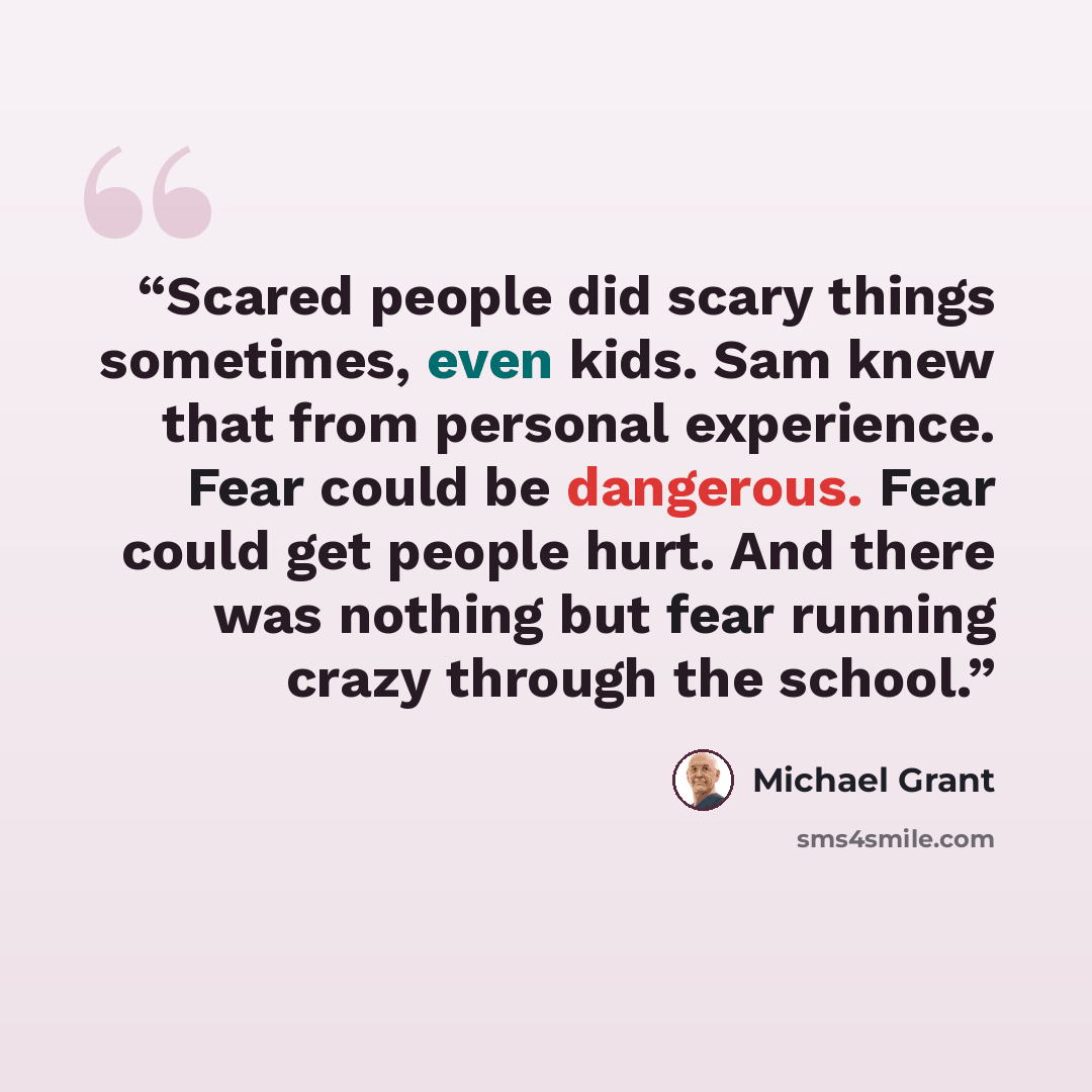 “Scared people did scary things sometimes, even kids. Sam knew that from personal experience. Fear could be dangerous. Fear could get people hurt. And there was nothing but fear running crazy through the school.” quote by Michael Grant