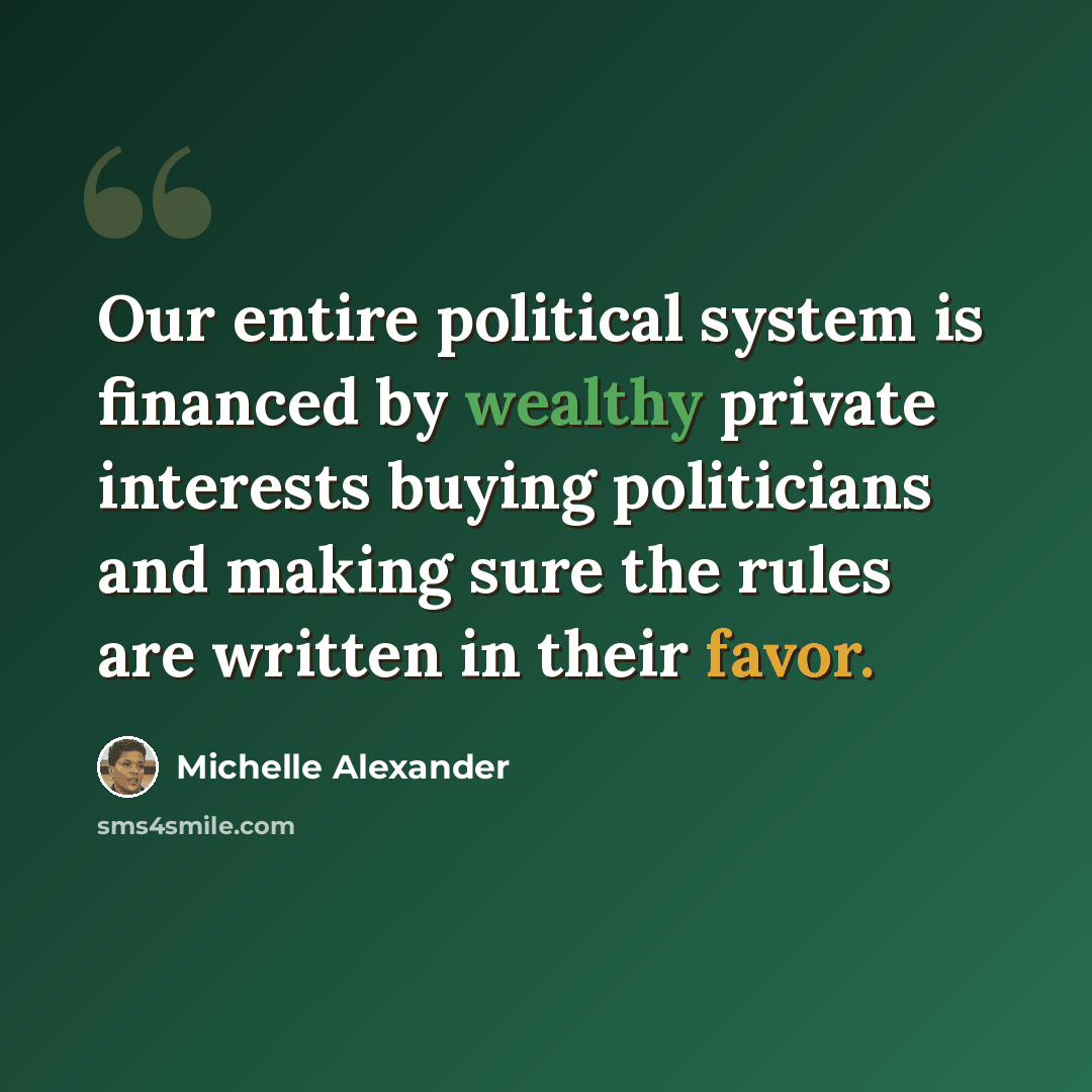 “Our entire political system is financed by wealthy private interests buying politicians and making sure the rules are written in their favor.” quote by Michelle Alexander