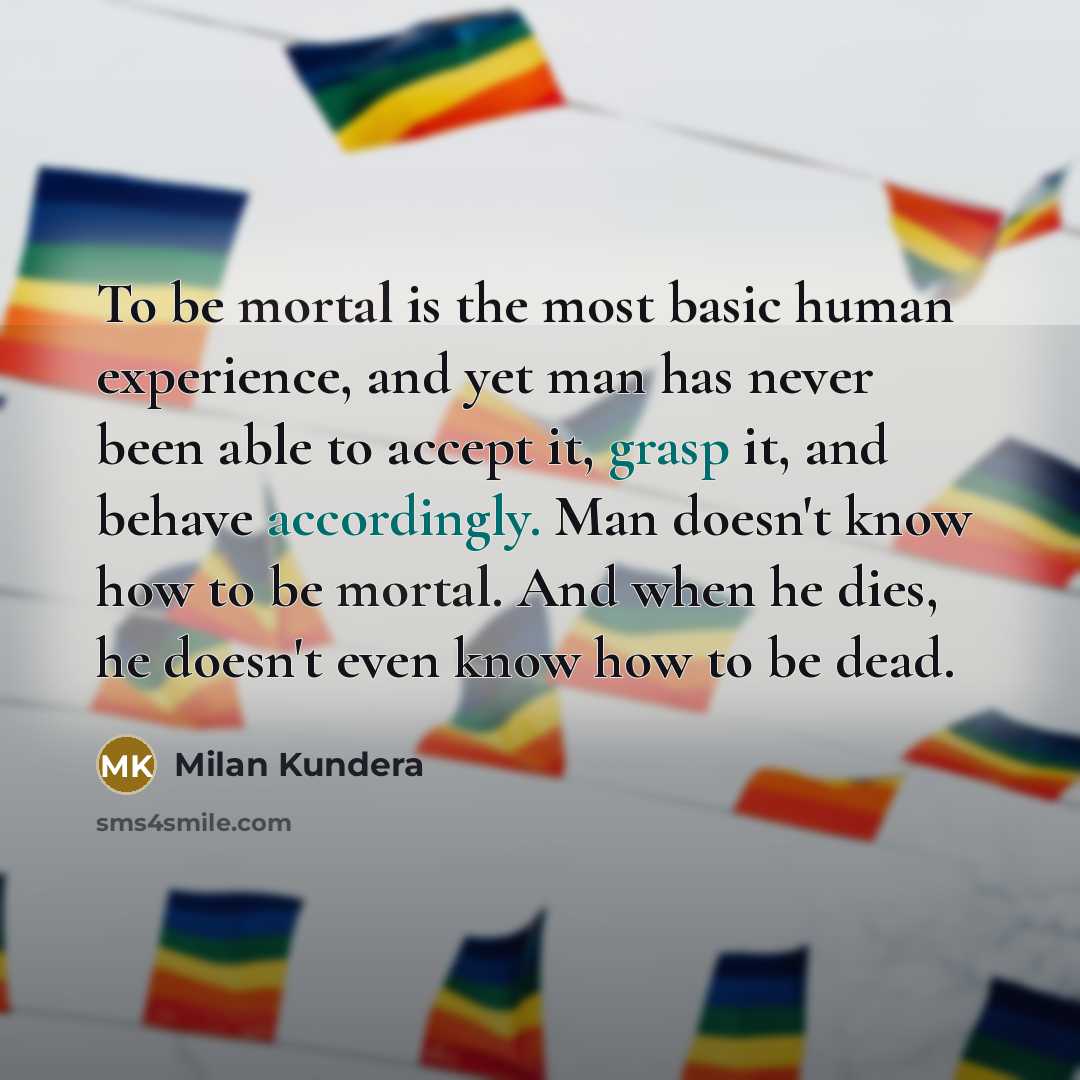 “To be mortal is the most basic human experience, and yet man has never been able to accept it, grasp it, and behave accordingly. Man doesn't know how to be mortal. And when he dies, he doesn't even know how to be dead.” quote by Milan Kundera