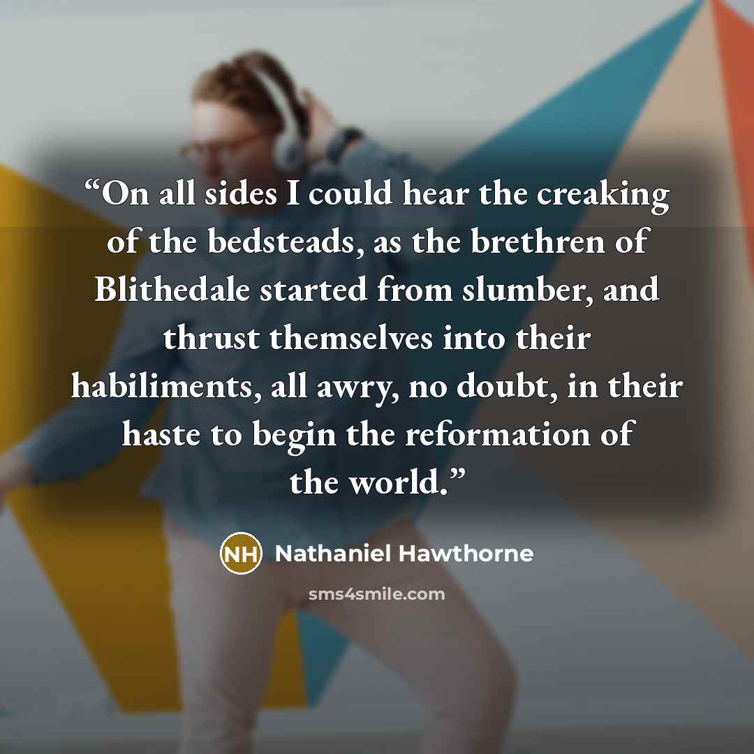“On all sides I could hear the creaking of the bedsteads, as the brethren of Blithedale started from slumber, and thrust themselves into their habiliments, all awry, no doubt, in their haste to begin the reformation of the world.” quote by Nathaniel Hawthorne