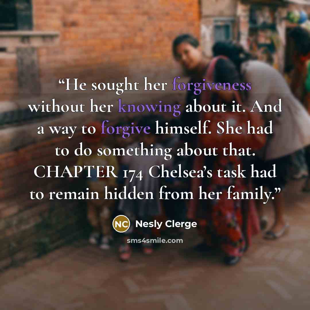 “He sought her forgiveness without her knowing about it. And a way to forgive himself. She had to do something about that. CHAPTER 174 Chelsea’s task had to remain hidden from her family.” quote by Nesly Clerge